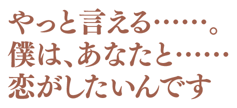 やっと言える……。僕は、あなたと……恋がしたいんです