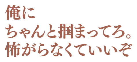 俺にちゃんと掴まってろ。怖がらなくていいぞ