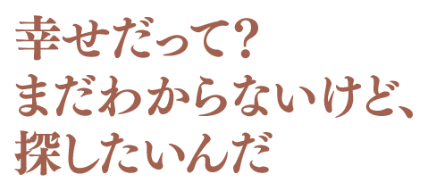 幸せだって？まだわからないけど、探したいんだ