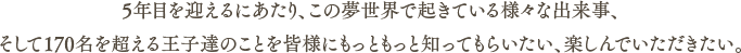 5年目を迎えるにあたり、この夢世界で起きている様々な出来事、そして170名を超える王子達のことを皆様にもっともっと知ってもらいたい、楽しんでいただきたい。