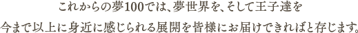 これからの夢100では、夢世界を、そして王子達を今まで以上に身近に感じられる展開を皆様にお届けできればと存じます。