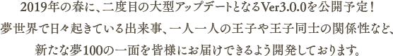 2019年の春に、二度目の大型アップデートとなるVer3.0.0を公開予定！夢世界で日々起きている出来事、一人一人の	王子や王子同士の関係性など、新たな夢100の一面を皆様にお届けできるよう開発しております。