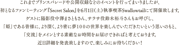 これまでプリパレや公開収録などはやってまいりましたが、初となるファンミーティング『Secret Salon』を6月に開催致します。ゲストの方もお呼びし、「姫」である皆様に、より深く夢100の世界を楽しんでいくための素敵な時間をお届けできればと考えております。近日詳細を発表致しますので、楽しみにお待ちください！