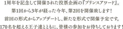 1周年を記念して開催された第1回から3年が経った今年、第2回プリンスアワードを開催致します！前回の形式からアップデートし、新たな形式での開催予定です。170名を超える王子達とともに、皆様の参加をお待ちしております！