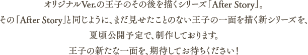 オリジナルVer.の王子のその後を描くシリーズ「After Story」と同じように、まだ見せたことのない王子の一面を描く新シリーズを夏頃公開予定で、制作しております。王子の新たな一面が見れることを、期待してお待ちください！