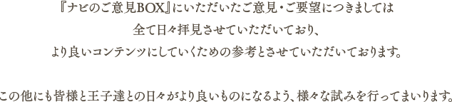 『ナビのご意見BOX』にいただいたご意見・ご要望につきましては全て日々拝見させていただいており、より良いコンテンツにしていくための参考とさせていただいております。この他にも皆様と王子達との日々がより良いものになるよう、様々な試みを行ってまいります。