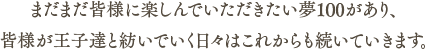 まだまだ皆様に楽しんでいただきたい夢100があり、皆様が王子達と紡いでいく日々はこれからも続いていきます。