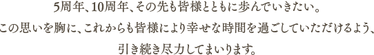 5周年、10周年、その先も皆様とともに歩んでいきたい。この思いを胸に、これからも皆様により幸せな時間を過ごしていただけるよう、引き続き尽力してまいります。