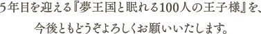 ５年目を迎える『夢王国と眠れる100人の王子様』を、今後ともどうぞよろしくお願いいたします。