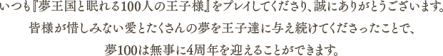 いつも『夢王国と眠れる100人の王子様』をプレイしてくださり、誠にありがとうございます。皆様が惜しみない愛とたくさんの夢を王子達に与え続けてくださったことで、夢100は無事に4周年を迎えることができます。