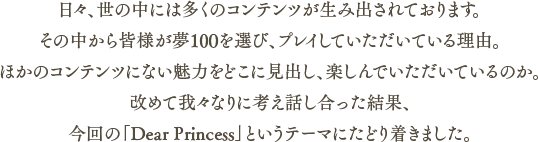 日々、世の中には多くのコンテンツが生み出されております。その中から皆様が夢100を選び、プレイしていただいている理由。ほかのコンテンツにない魅力をどこに見出し、楽しんでいただいているのか。改めて我々なりに考え話し合った結果、今回の「Dear Princess」というテーマにたどり着きました。