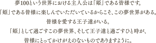 夢100という世界における主人公は「姫」である皆様です。「姫」である皆様に楽しんでいただいているからこそ、この夢世界がある。皆様を愛する王子達がいる。「姫」として過ごすこの夢世界、そして王子達と過ごすひと時が、皆様にとってかけがえのないものでありとなりますように。