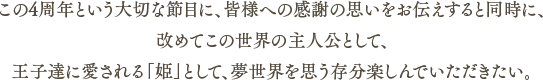 この4周年という大切な節目に、皆様への感謝の思いをお伝えすると同時に、改めてこの世界の主人公として、王子達に愛される「姫」として、夢世界を思う存分楽しんでいただきたい。