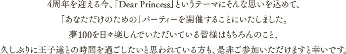 4周年を迎える今、「Dear Princess」というテーマにそんな思いを込めて、「あなただけのための」パーティーを開催することにいたしました。夢100を日々楽しんでいただいている皆様はもちろんのこと、久しぶりに王子達との時間を過ごしたいと思われている方も、是非ご参加いただけますと幸いです。