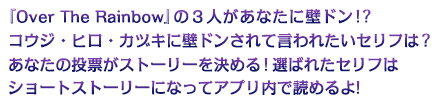 『Over The Rainbow』の３人があなたに壁ドン!?ヒロ・コウジ・カヅキに壁ドンされて言われたいセリフは?あなたの投票がストーリーを決める!選ばれたセリフはショートストーリーになってボイスつきで聴けるよ!