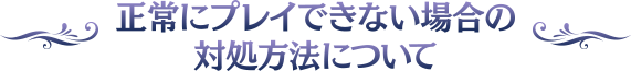 正常にプレイできない場合の対処方法について