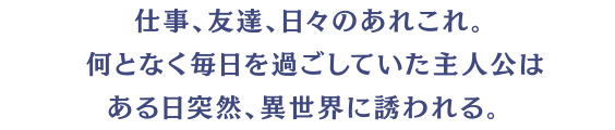 仕事、友達、日々のあれこれ。何となく毎日を過ごしていた主人公はある日突然、異世界に誘われる。