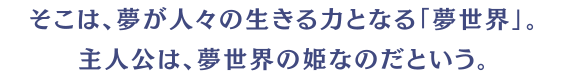 そこは、夢が人々の生きる力となる「夢世界」。主人公は、夢世界の姫なのだという。