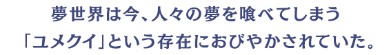 夢世界は今、人々の夢を喰べてしまう「ユメクイ」という存在におびやかされていた。